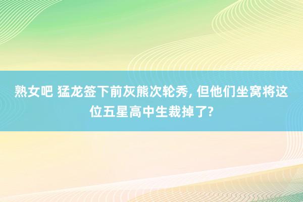 熟女吧 猛龙签下前灰熊次轮秀， 但他们坐窝将这位五星高中生裁掉了?