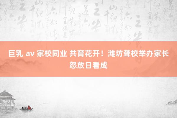 巨乳 av 家校同业 共育花开！潍坊聋校举办家长怒放日看成