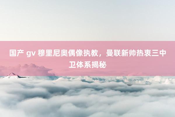国产 gv 穆里尼奥偶像执教，曼联新帅热衷三中卫体系揭秘