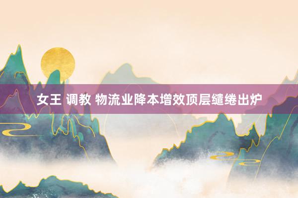 女王 调教 物流业降本增效顶层缱绻出炉