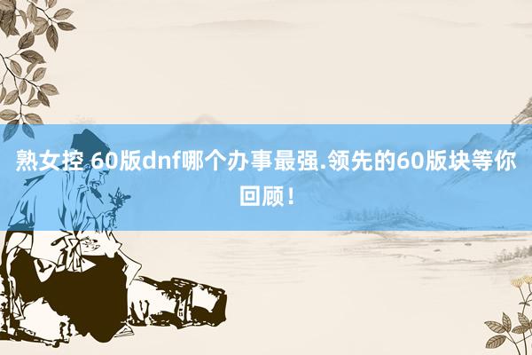 熟女控 60版dnf哪个办事最强.领先的60版块等你回顾！