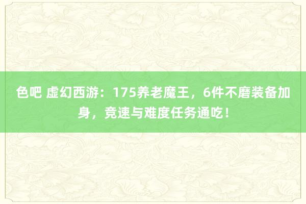 色吧 虚幻西游：175养老魔王，6件不磨装备加身，竞速与难度任务通吃！
