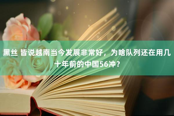黑丝 皆说越南当今发展非常好，为啥队列还在用几十年前的中国56冲？