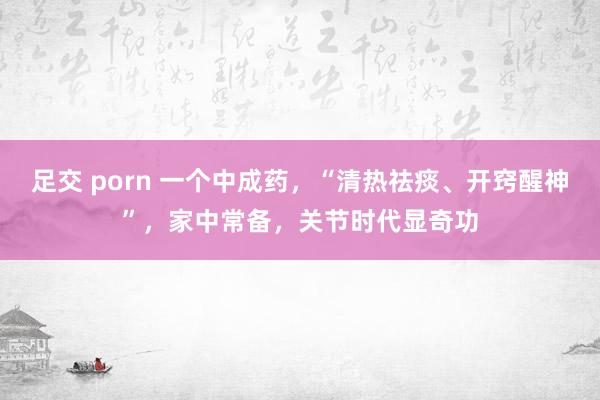 足交 porn 一个中成药，“清热祛痰、开窍醒神”，家中常备，关节时代显奇功