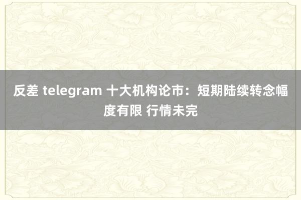 反差 telegram 十大机构论市：短期陆续转念幅度有限 行情未完