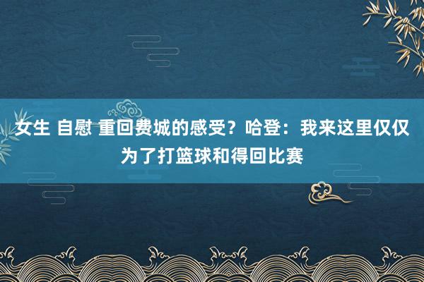 女生 自慰 重回费城的感受？哈登：我来这里仅仅为了打篮球和得回比赛