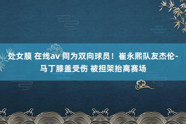 处女膜 在线av 同为双向球员！崔永熙队友杰伦-马丁膝盖受伤 被担架抬离赛场