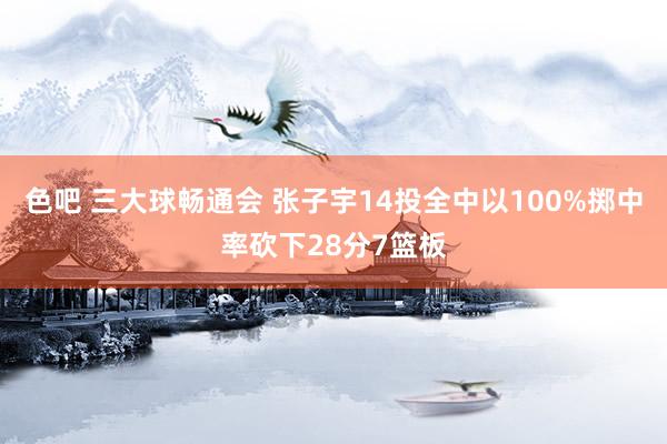 色吧 三大球畅通会 张子宇14投全中以100%掷中率砍下28分7篮板