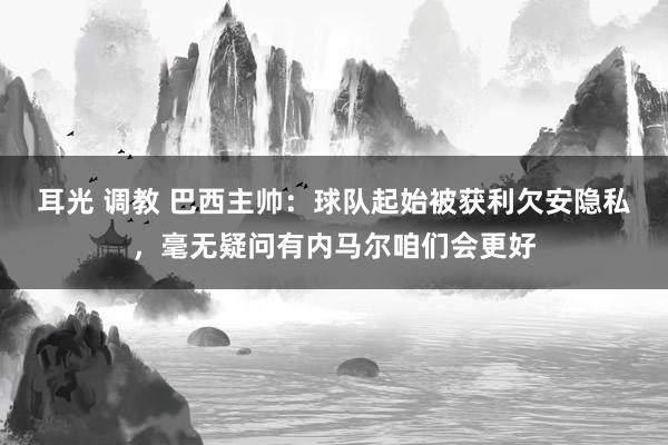 耳光 调教 巴西主帅：球队起始被获利欠安隐私，毫无疑问有内马尔咱们会更好
