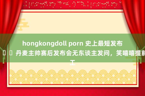 hongkongdoll porn 史上最短发布会😅丹麦主帅赛后发布会无东谈主发问，笑嘻嘻提前放工
