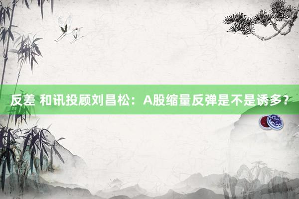 反差 和讯投顾刘昌松：A股缩量反弹是不是诱多？