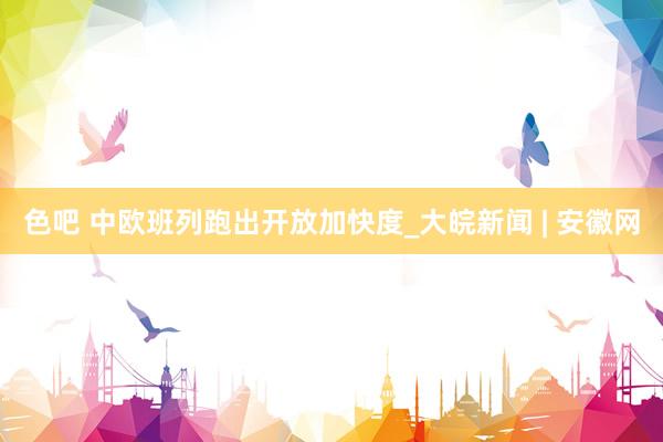 色吧 中欧班列跑出开放加快度_大皖新闻 | 安徽网