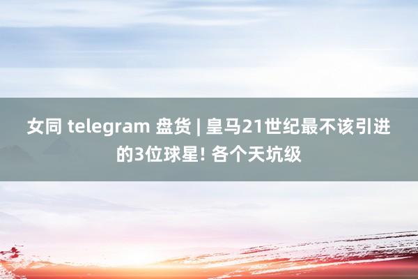 女同 telegram 盘货 | 皇马21世纪最不该引进的3位球星! 各个天坑级