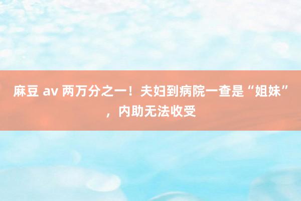 麻豆 av 两万分之一！夫妇到病院一查是“姐妹”，内助无法收受