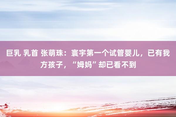 巨乳 乳首 张萌珠：寰宇第一个试管婴儿，已有我方孩子，“姆妈”却已看不到