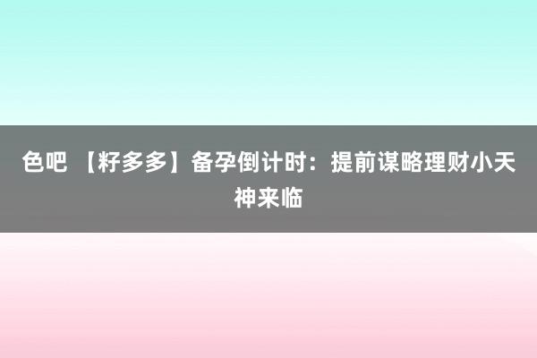 色吧 【籽多多】备孕倒计时：提前谋略理财小天神来临