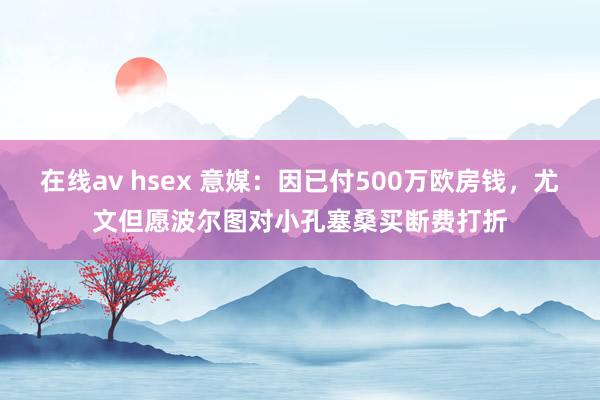 在线av hsex 意媒：因已付500万欧房钱，尤文但愿波尔图对小孔塞桑买断费打折