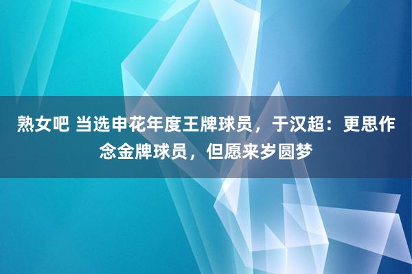 熟女吧 当选申花年度王牌球员，于汉超：更思作念金牌球员，但愿来岁圆梦
