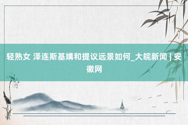 轻熟女 泽连斯基媾和提议远景如何_大皖新闻 | 安徽网