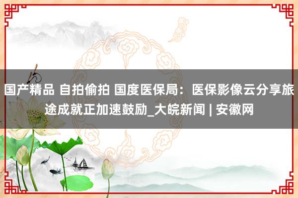 国产精品 自拍偷拍 国度医保局：医保影像云分享旅途成就正加速鼓励_大皖新闻 | 安徽网