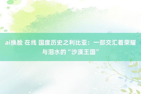 ai换脸 在线 国度历史之利比亚：一部交汇着荣耀与泪水的“沙漠王国”