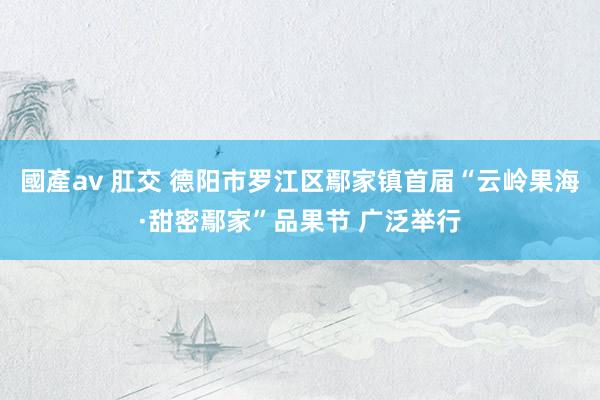 國產av 肛交 德阳市罗江区鄢家镇首届“云岭果海·甜密鄢家”品果节 广泛举行