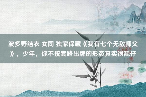 波多野结衣 女同 独家保藏《我有七个无敌师父》，少年，你不按套路出牌的形态真实很靓仔