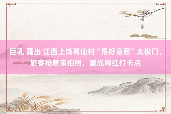巨乳 露出 江西上饶葛仙村“最好意思”太极门，旅客抢着来拍照，酿成网红打卡点