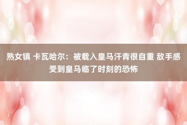 熟女镇 卡瓦哈尔：被载入皇马汗青很自重 敌手感受到皇马临了时刻的恐怖