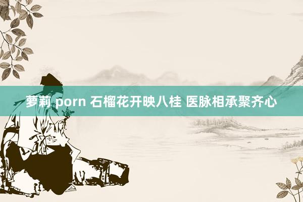 萝莉 porn 石榴花开映八桂 医脉相承聚齐心