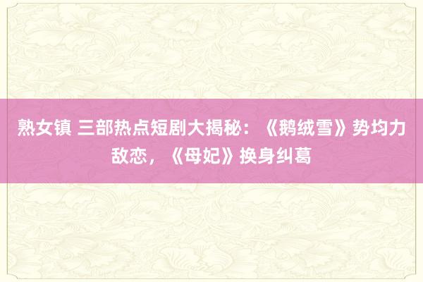 熟女镇 三部热点短剧大揭秘：《鹅绒雪》势均力敌恋，《母妃》换身纠葛
