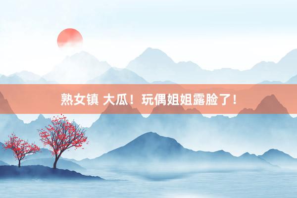 熟女镇 大瓜！玩偶姐姐露脸了！
