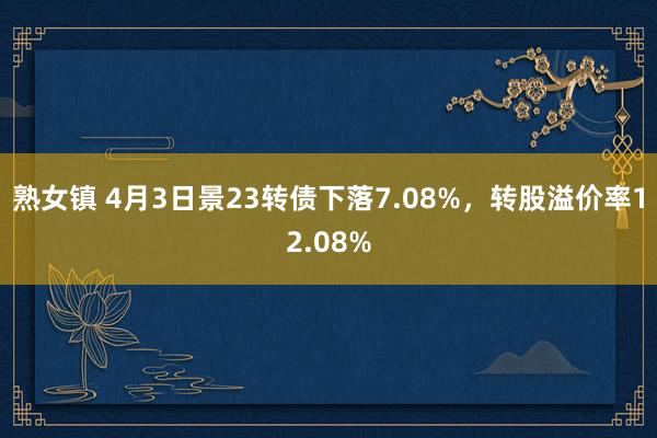 熟女镇 4月3日景23转债下落7.08%，转股溢价率12.08%