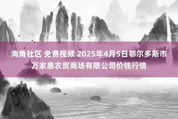 海角社区 免费视频 2025年4月5日鄂尔多斯市万家惠农贸商场有限公司价钱行情