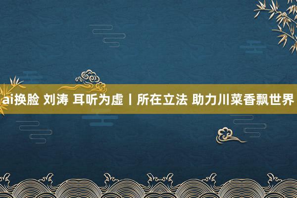 ai换脸 刘涛 耳听为虚丨所在立法 助力川菜香飘世界