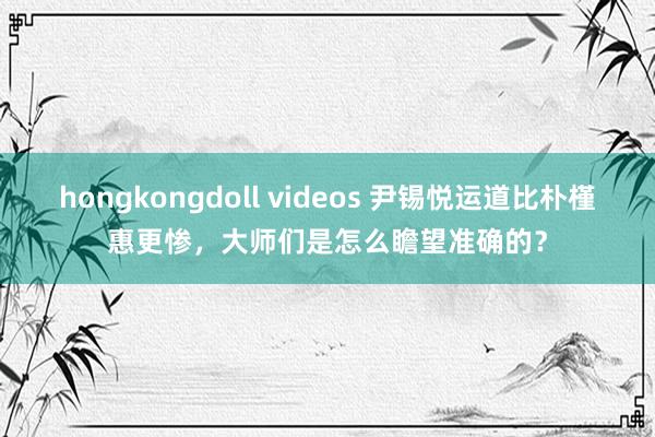hongkongdoll videos 尹锡悦运道比朴槿惠更惨，大师们是怎么瞻望准确的？