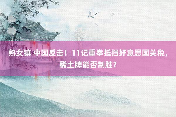 熟女镇 中国反击！11记重拳抵挡好意思国关税，稀土牌能否制胜？