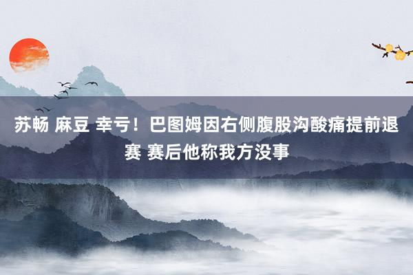 苏畅 麻豆 幸亏！巴图姆因右侧腹股沟酸痛提前退赛 赛后他称我方没事