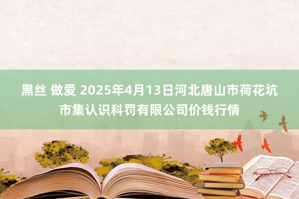 黑丝 做爱 2025年4月13日河北唐山市荷花坑市集认识科罚有限公司价钱行情