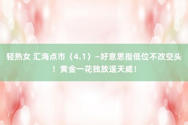 轻熟女 汇海点市（4.1）—好意思指低位不改空头！黄金一花独放逞天威！
