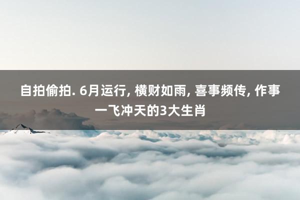 自拍偷拍. 6月运行， 横财如雨， 喜事频传， 作事一飞冲天的3大生肖