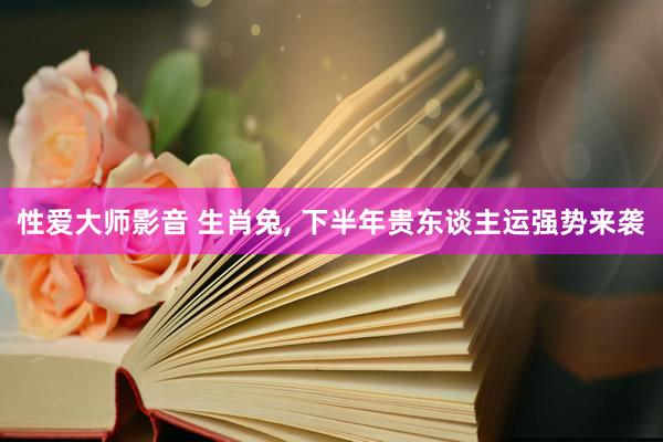 性爱大师影音 生肖兔， 下半年贵东谈主运强势来袭