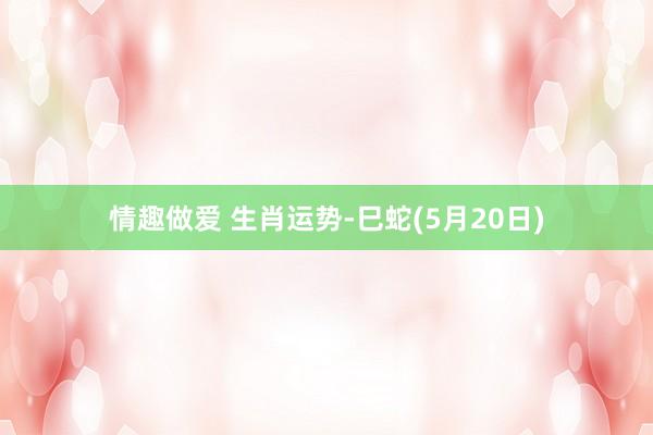 情趣做爱 生肖运势-巳蛇(5月20日)