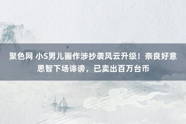 聚色网 小S男儿画作涉抄袭风云升级！奈良好意思智下场诽谤，已卖出百万台币