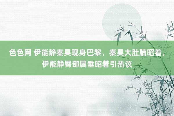 色色网 伊能静秦昊现身巴黎，秦昊大肚腩昭着，伊能静臀部属垂昭着引热议