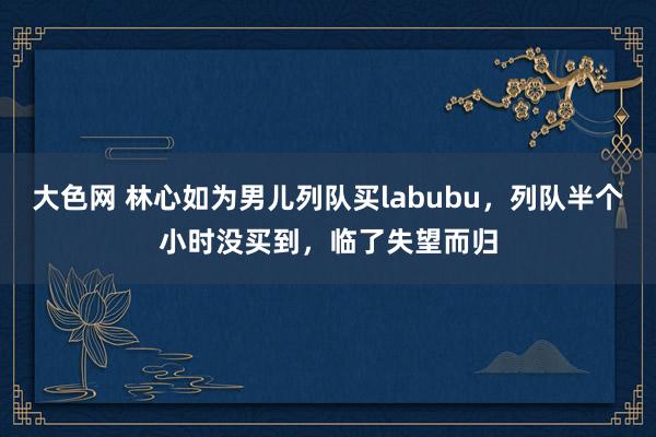 大色网 林心如为男儿列队买labubu，列队半个小时没买到，临了失望而归