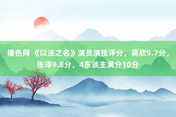 播色网 《以法之名》演员演技评分，蒋欣9.7分，张译9.8分，4东谈主满分10分